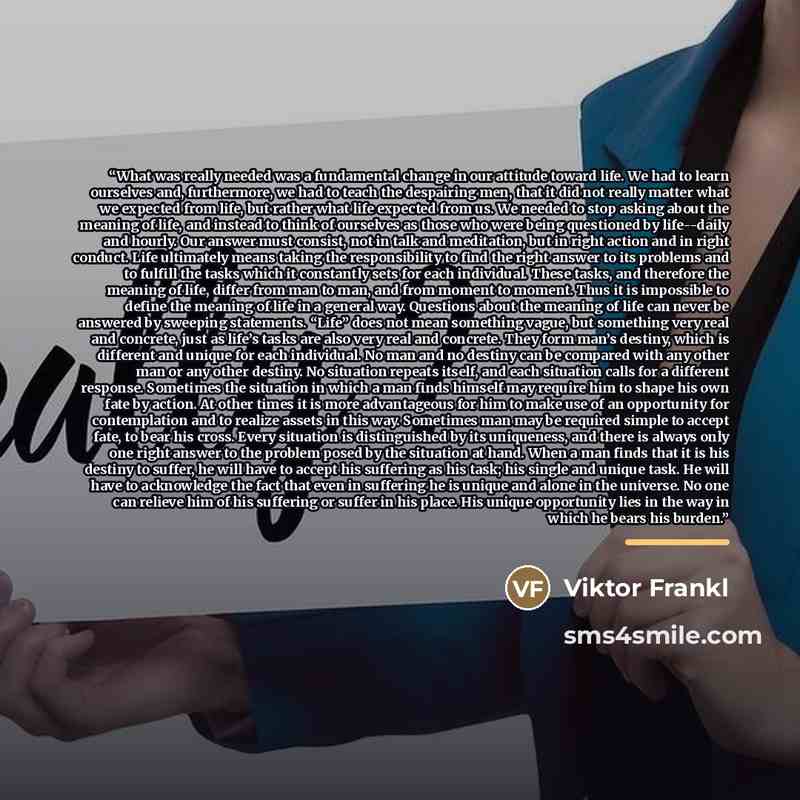 “What was really needed was a fundamental change in our attitude toward life. We had to learn ourselves and, furthermore, we had to teach the despairing men, that it did not really matter what we expected from life, but rather what life expected from us. We needed to stop asking about the meaning…” quote by Viktor Frankl