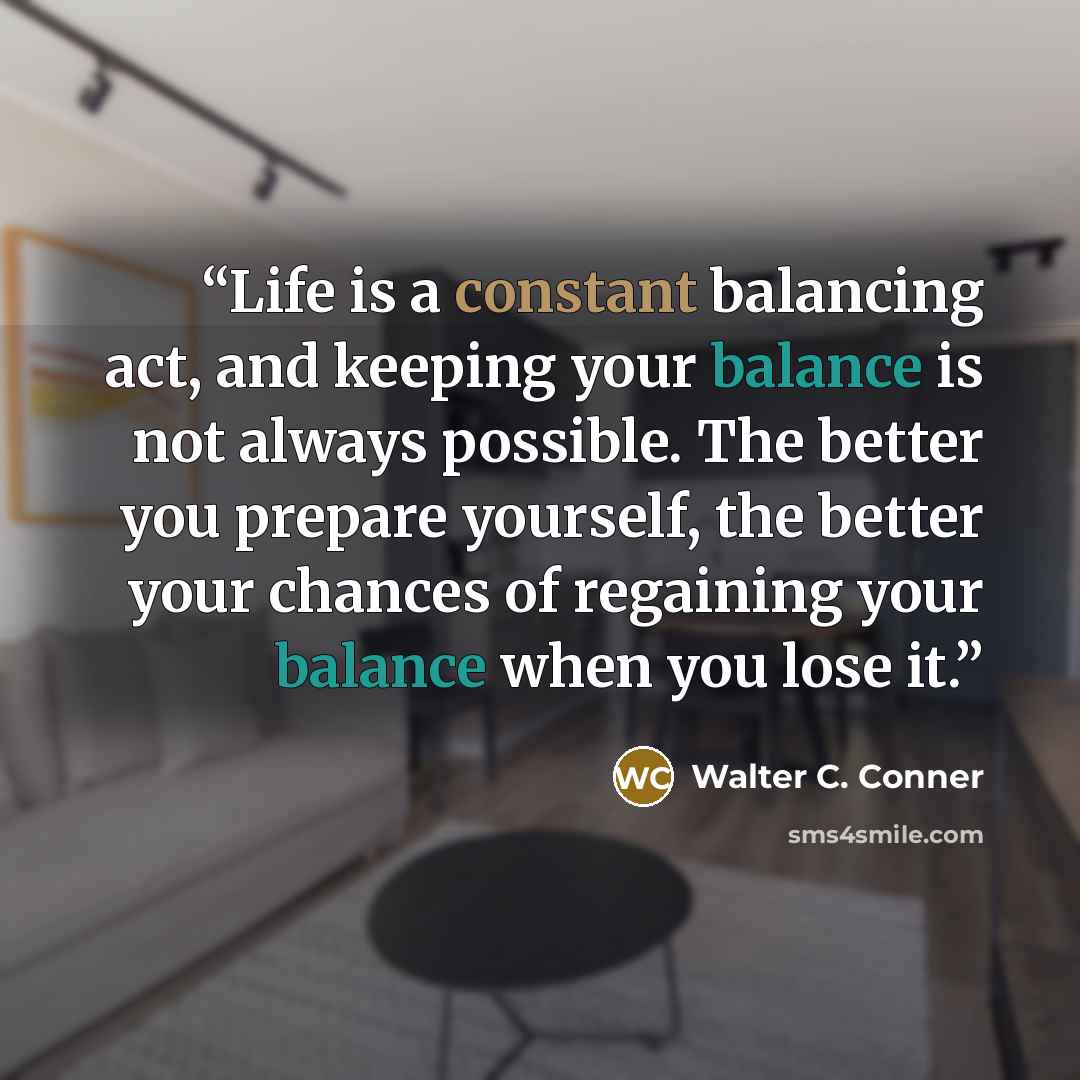 “Life is a constant balancing act, and keeping your balance is not always possible. The better you prepare yourself, the better your chances of regaining your balance when you lose it.” quote by Walter C. Conner