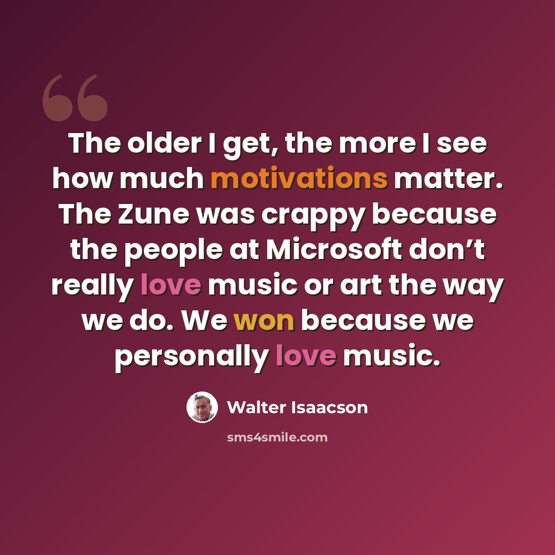 “The older I get, the more I see how much motivations matter. The Zune was crappy because the people at Microsoft don’t really love music or art the way we do. We won because we personally love music.” quote by Walter Isaacson