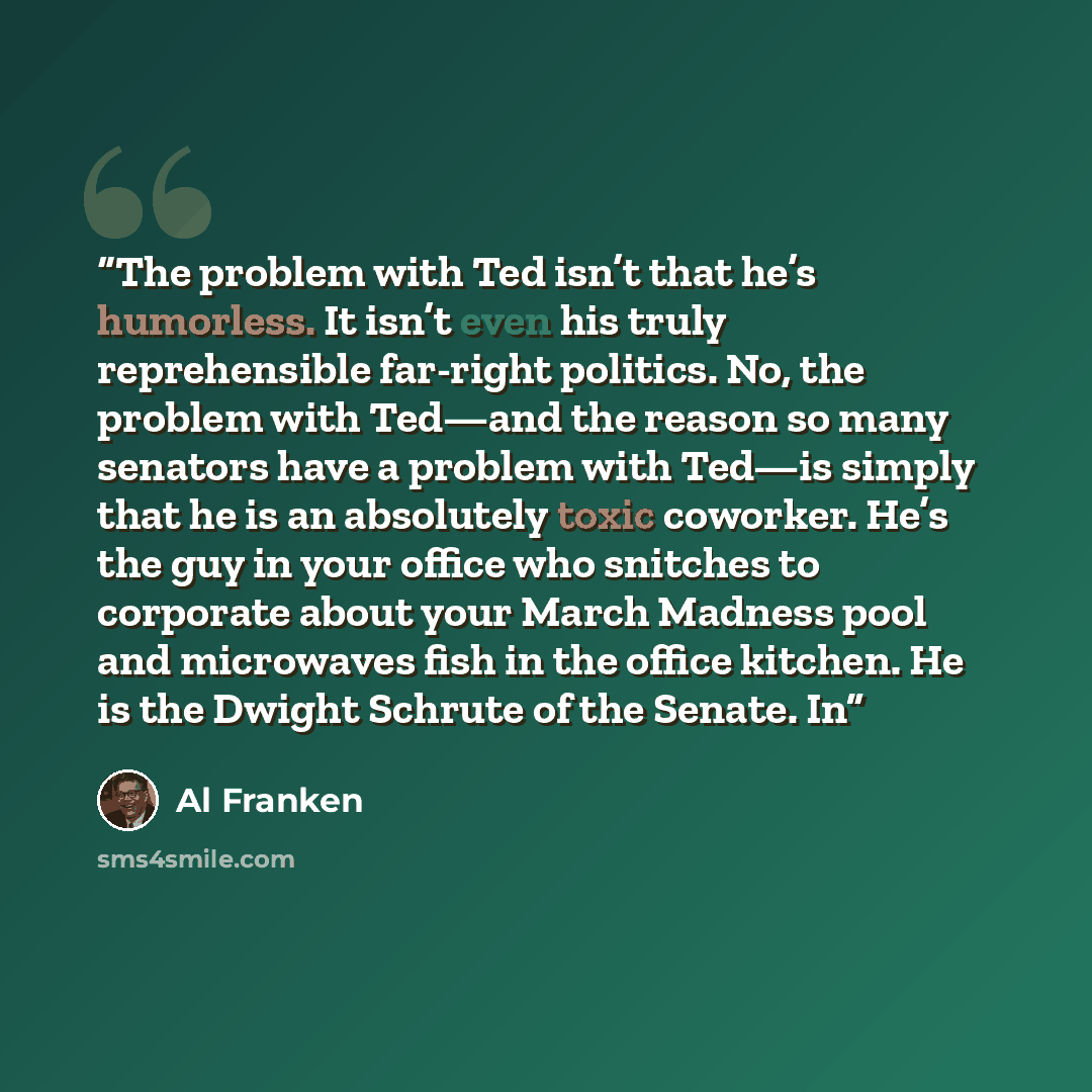 “The problem with Ted isn’t that he’s humorless. It isn’t even his truly reprehensible far-right politics. No, the problem with Ted—and the reason so many senators have a problem with Ted—is simply that he is an absolutely toxic coworker. He’s the guy in your office who snitches to corporate about…” quote by Al Franken