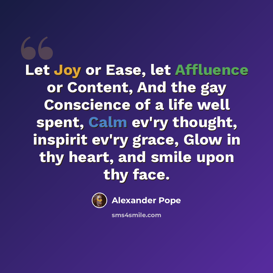 “Let Joy or Ease, let Affluence or Content, And the gay Conscience of a life well spent, Calm ev'ry thought, inspirit ev'ry grace, Glow in thy heart, and smile upon thy face.” quote by Alexander Pope