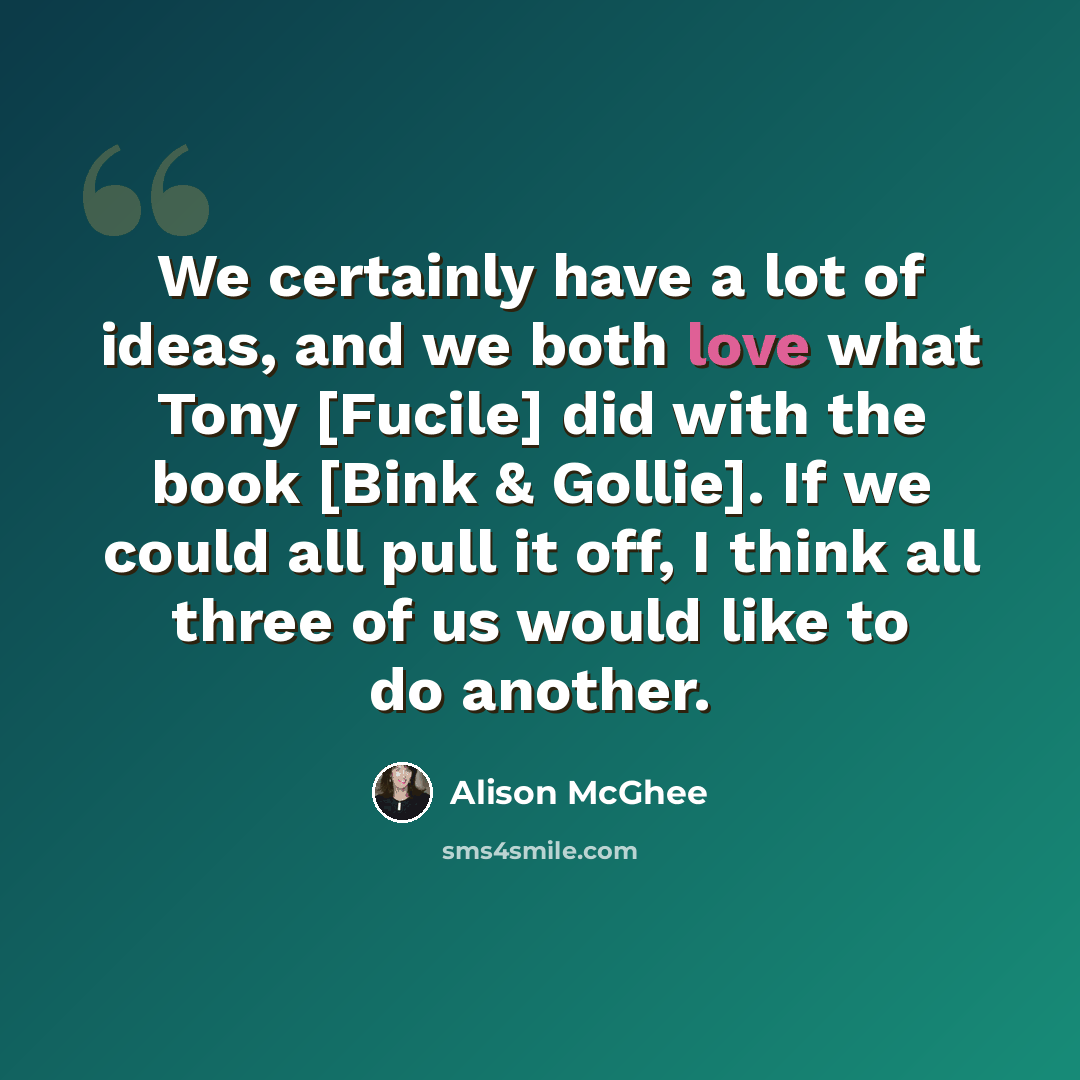 “We certainly have a lot of ideas, and we both love what Tony [Fucile] did with the book [Bink & Gollie]. If we could all pull it off, I think all three of us would like to do another.” quote by Alison McGhee