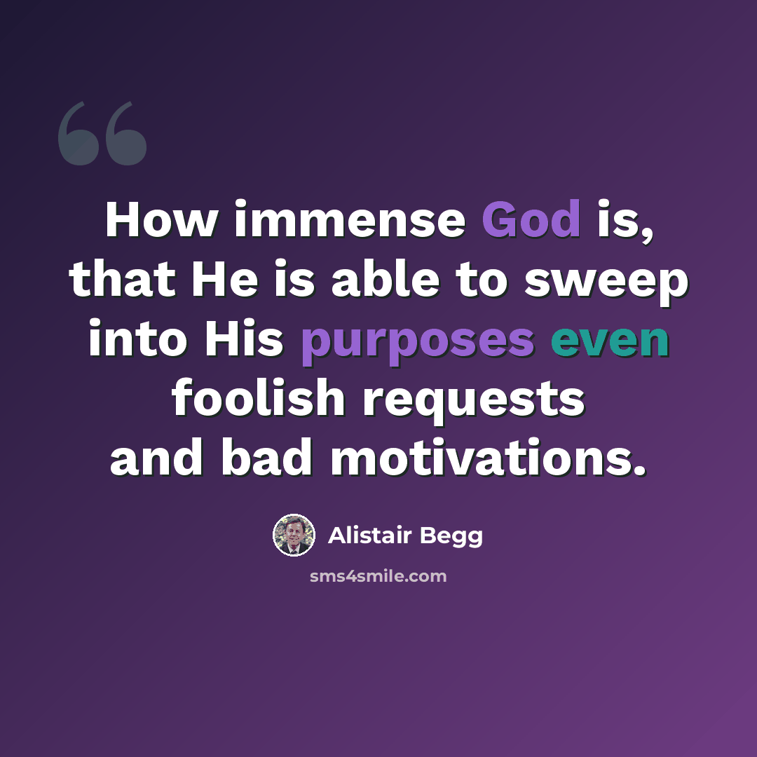 “How immense God is, that He is able to sweep into His purposes even foolish requests and bad motivations.” quote by Alistair Begg