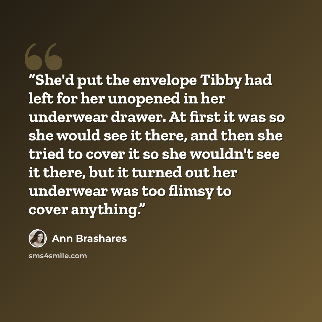 “She'd put the envelope Tibby had left for her unopened in her underwear drawer. At first it was so she would see it there, and then she tried to cover it so she wouldn't see it there, but it turned out her underwear was too flimsy to cover anything.” quote by Ann Brashares