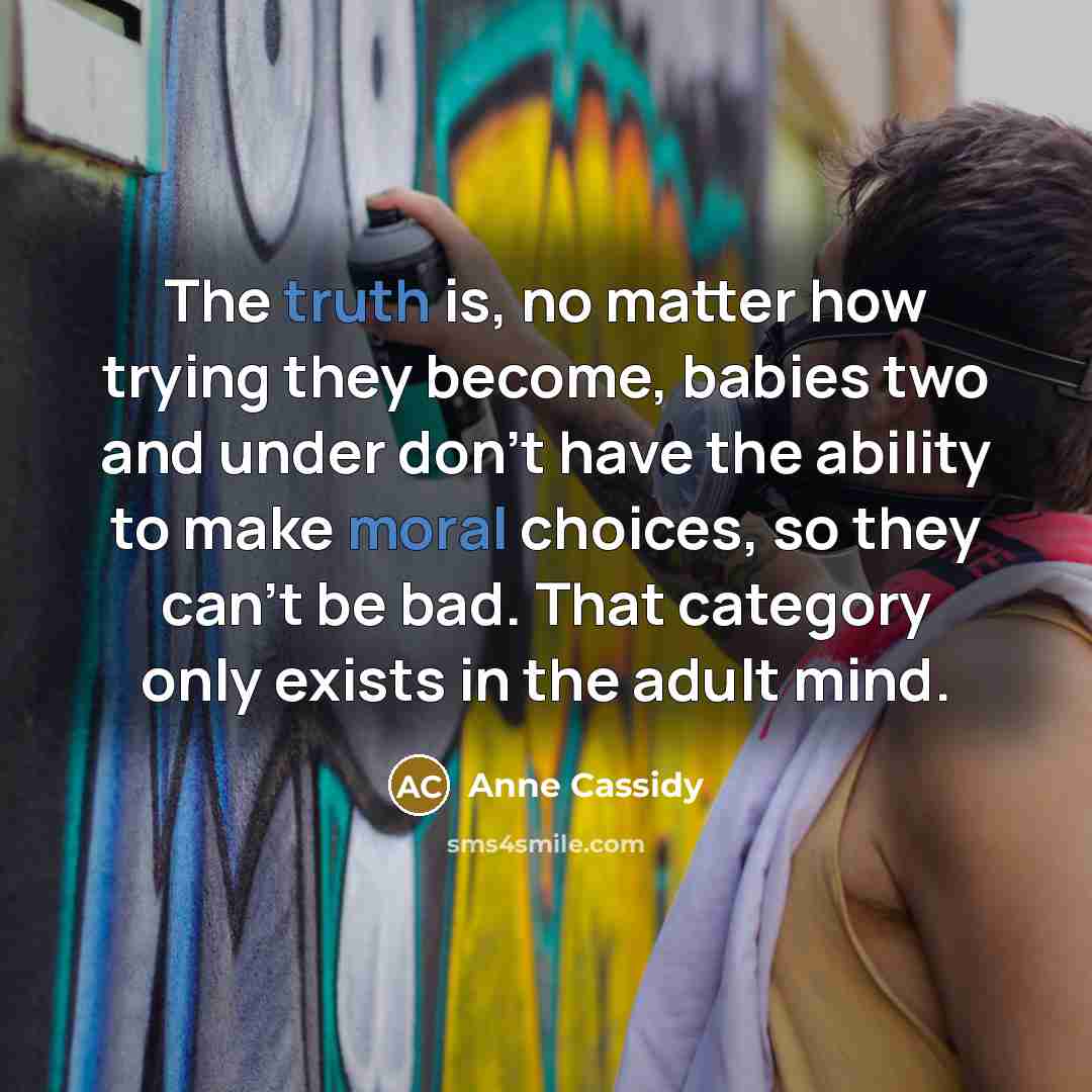 “The truth is, no matter how trying they become, babies two and under don't have the ability to make moral choices, so they can't be bad. That category only exists in the adult mind.” quote by Anne Cassidy