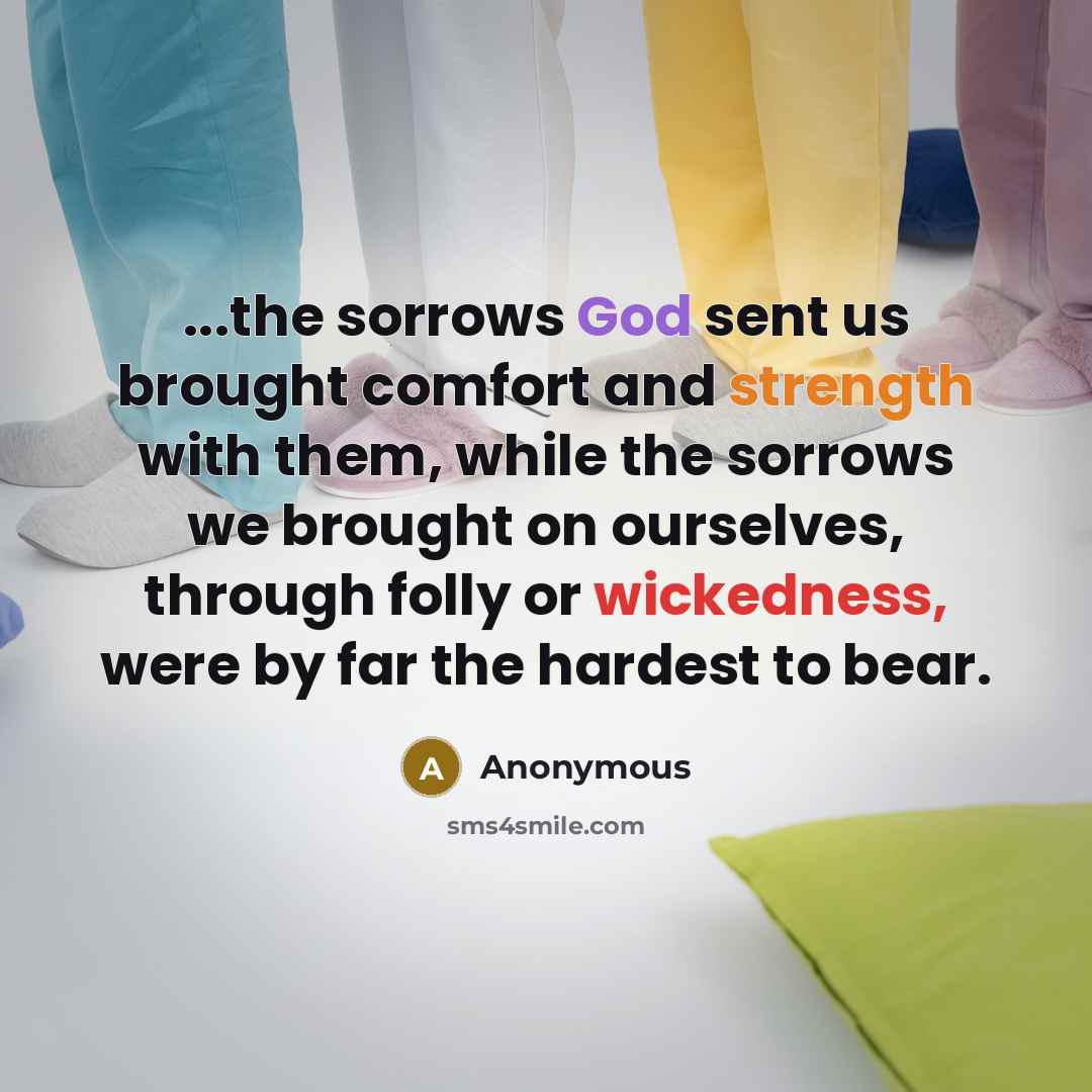 “...the sorrows God sent us brought comfort and strength with them, while the sorrows we brought on ourselves, through folly or wickedness, were by far the hardest to bear.” quote by Anonymous