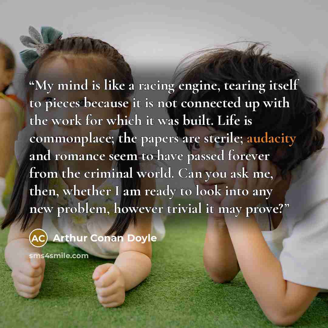 “My mind is like a racing engine, tearing itself to pieces because it is not connected up with the work for which it was built. Life is commonplace; the papers are sterile; audacity and romance seem to have passed forever from the criminal world. Can you ask me, then, whether I am ready to look…” quote by Arthur Conan Doyle