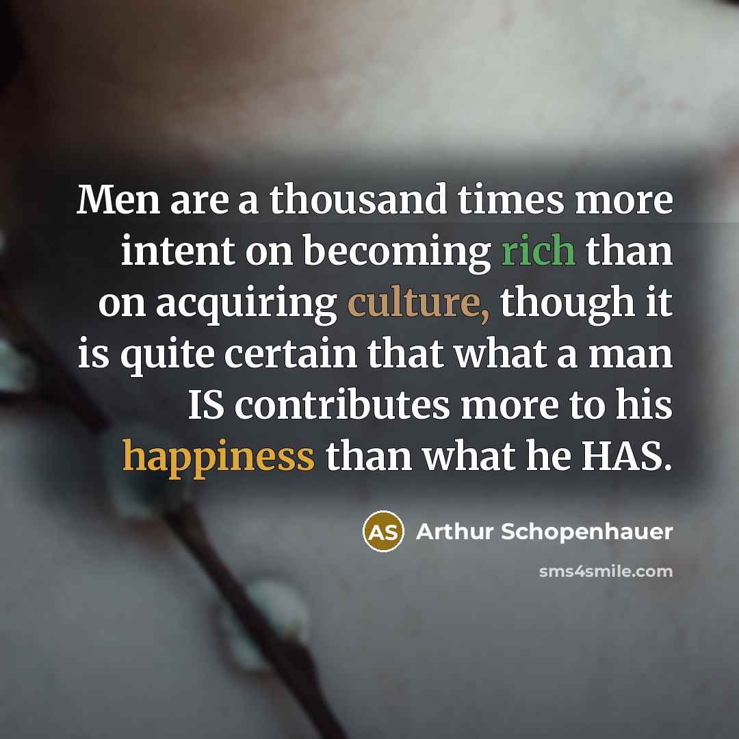 “Men are a thousand times more intent on becoming rich than on acquiring culture, though it is quite certain that what a man IS contributes more to his happiness than what he HAS.” quote by Arthur Schopenhauer