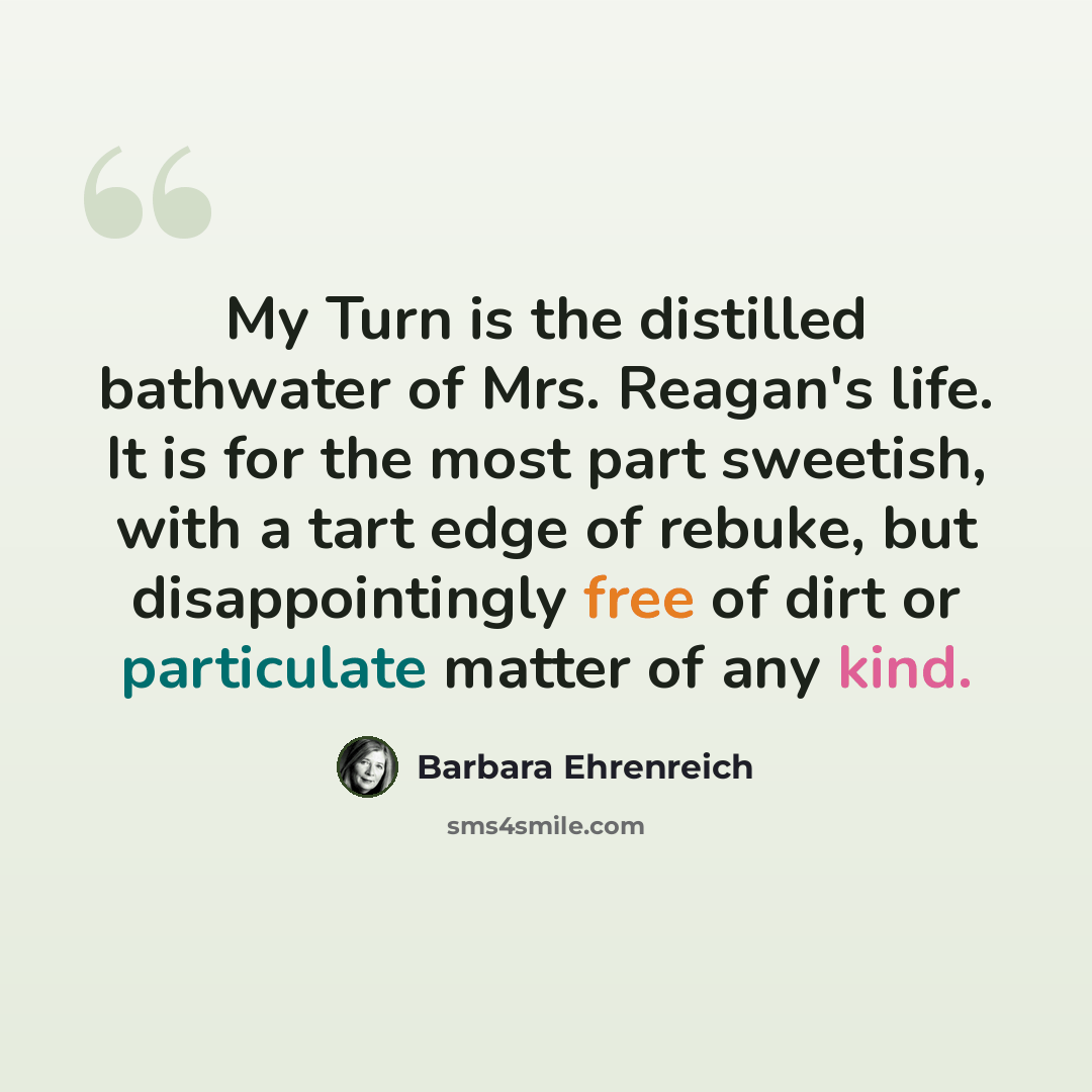 “My Turn is the distilled bathwater of Mrs. Reagan's life. It is for the most part sweetish, with a tart edge of rebuke, but disappointingly free of dirt or particulate matter of any kind.” quote by Barbara Ehrenreich