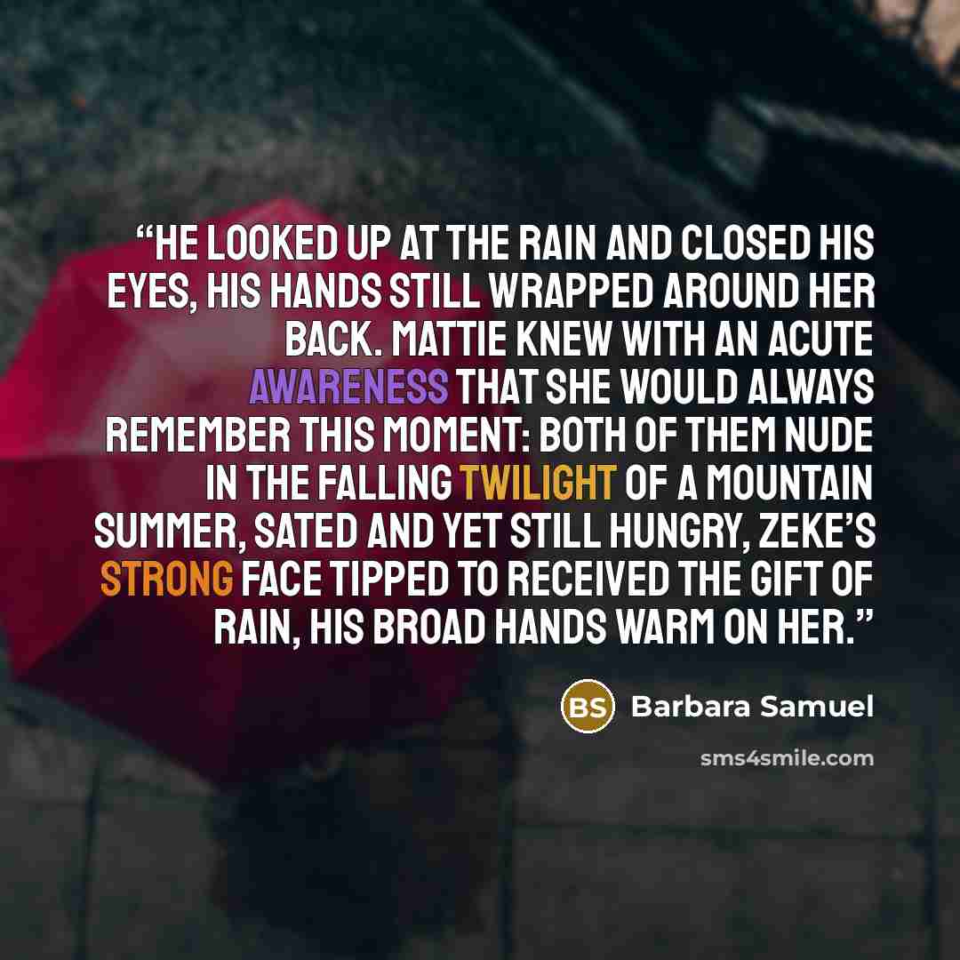 “He looked up at the rain and closed his eyes, his hands still wrapped around her back. Mattie knew with an acute awareness that she would always remember this moment: both of them nude in the falling twilight of a mountain summer, sated and yet still hungry, Zeke’s strong face tipped to received…” quote by Barbara Samuel