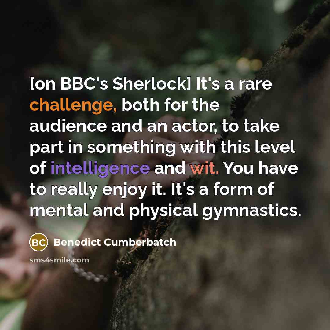 “[on BBC's Sherlock] It's a rare challenge, both for the audience and an actor, to take part in something with this level of intelligence and wit. You have to really enjoy it. It's a form of mental and physical gymnastics.” quote by Benedict Cumberbatch