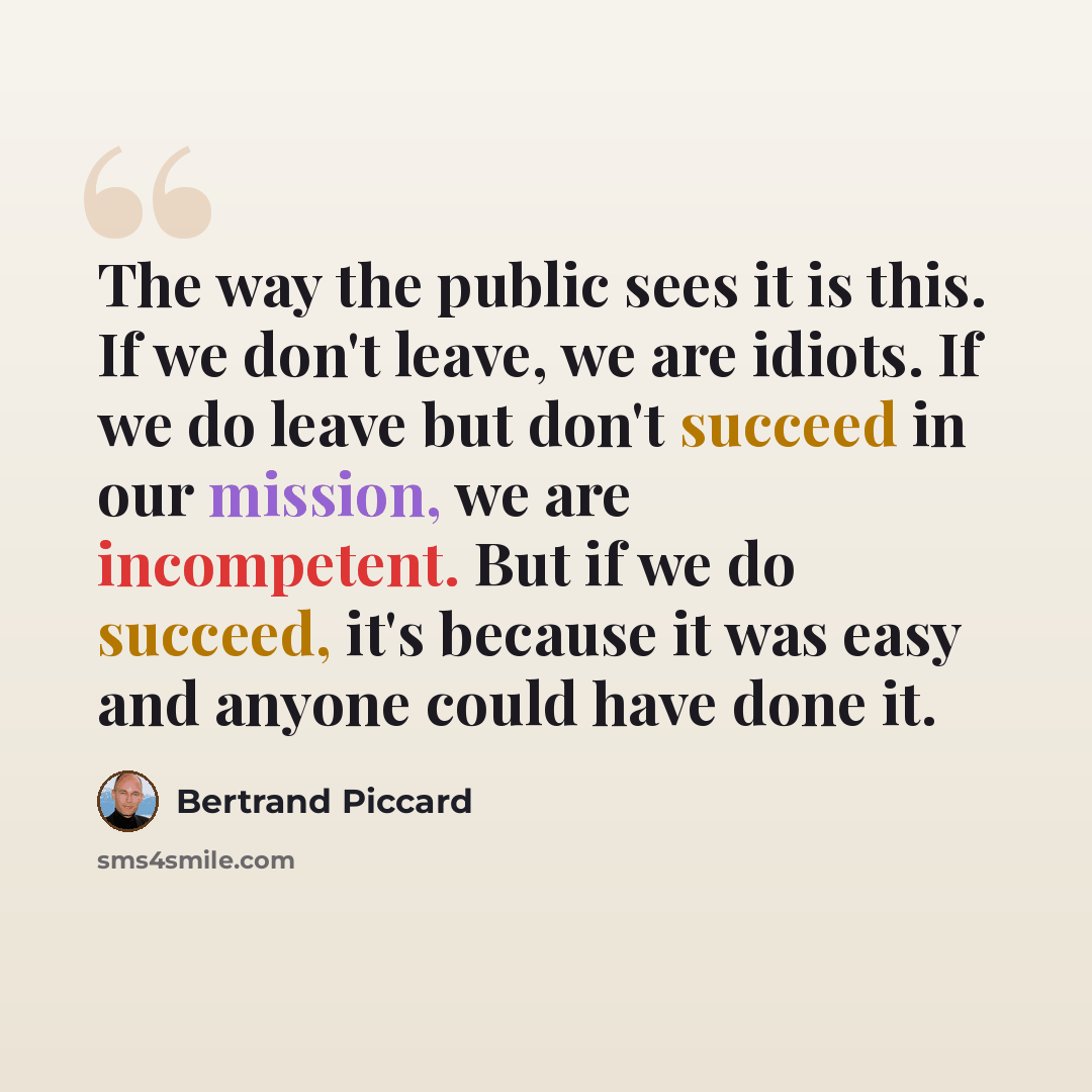 “The way the public sees it is this. If we don't leave, we are idiots. If we do leave but don't succeed in our mission, we are incompetent. But if we do succeed, it's because it was easy and anyone could have done it.” quote by Bertrand Piccard