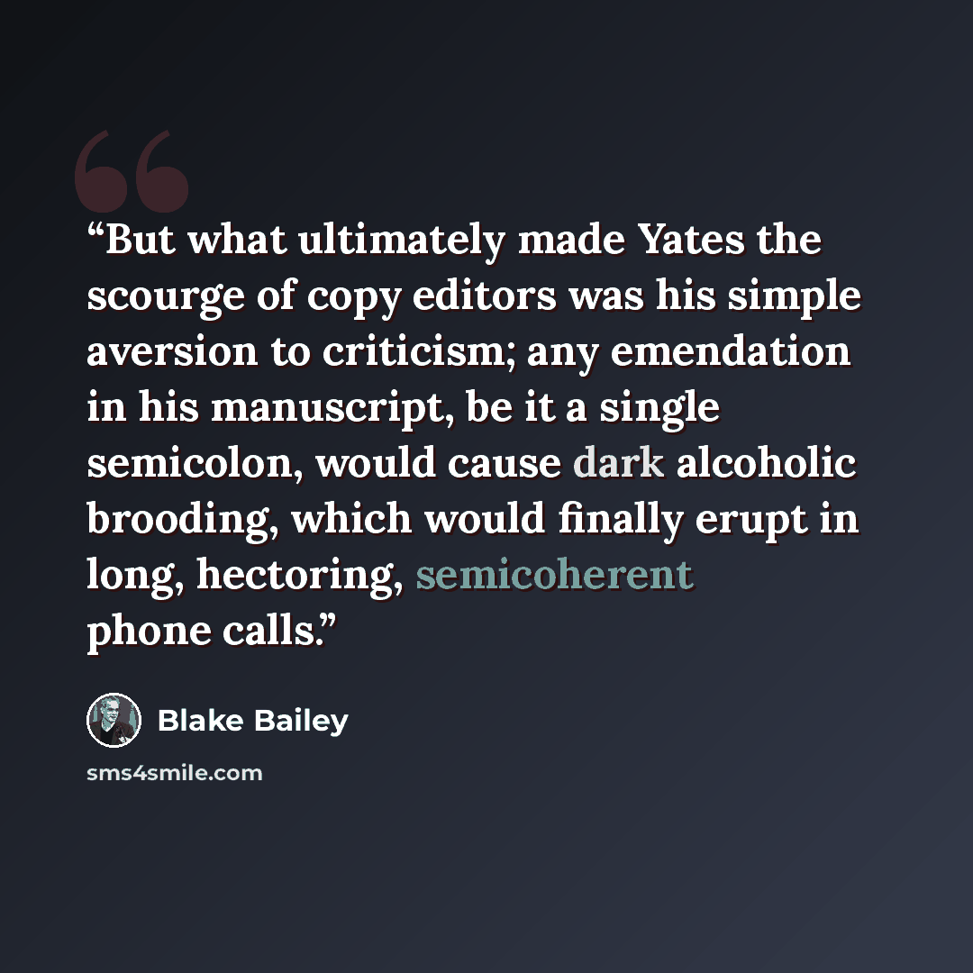 “But what ultimately made Yates the scourge of copy editors was his simple aversion to criticism; any emendation in his manuscript, be it a single semicolon, would cause dark alcoholic brooding, which would finally erupt in long, hectoring, semicoherent phone calls.” quote by Blake Bailey