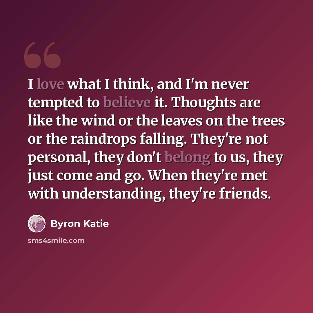“I love what I think, and I'm never tempted to believe it. Thoughts are like the wind or the leaves on the trees or the raindrops falling. They're not personal, they don't belong to us, they just come and go. When they're met with understanding, they're friends.” quote by Byron Katie