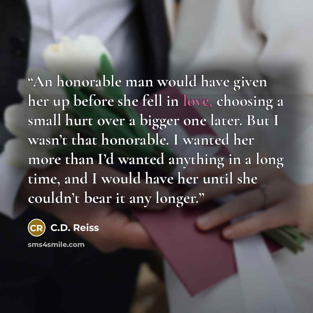 “An honorable man would have given her up before she fell in love, choosing a small hurt over a bigger one later. But I wasn’t that honorable. I wanted her more than I’d wanted anything in a long time, and I would have her until she couldn’t bear it any longer.” quote by C.D. Reiss