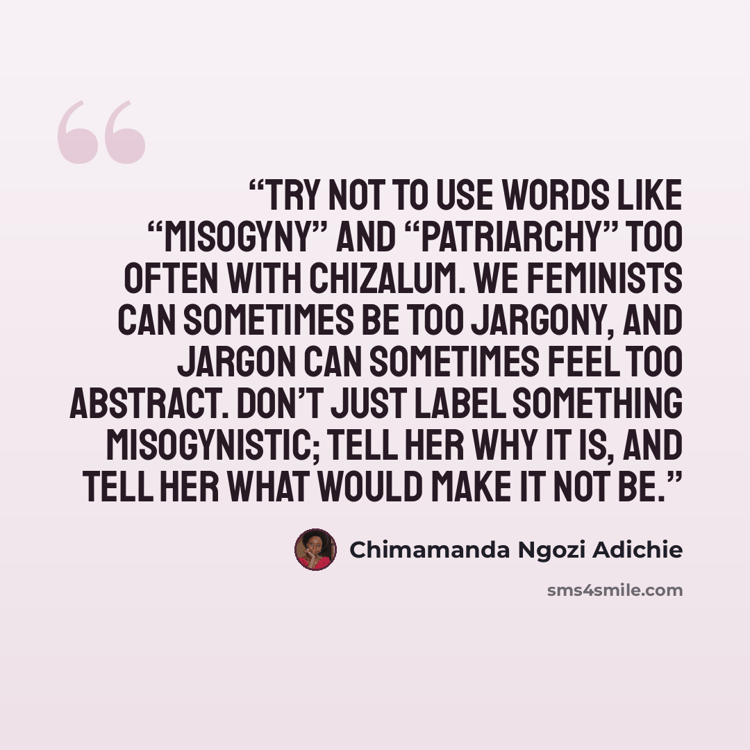 “Try not to use words like “misogyny” and “patriarchy” too often with Chizalum. We feminists can sometimes be too jargony, and jargon can sometimes feel too abstract. Don’t just label something misogynistic; tell her why it is, and tell her what would make it not be.” quote by Chimamanda Ngozi Adichie