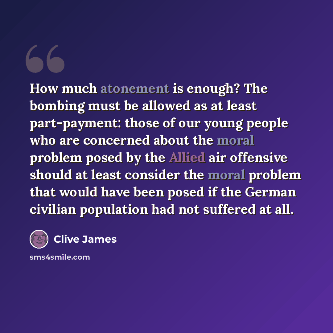 “How much atonement is enough? The bombing must be allowed as at least part-payment: those of our young people who are concerned about the moral problem posed by the Allied air offensive should at least consider the moral problem that would have been posed if the German civilian population had not…” quote by Clive James