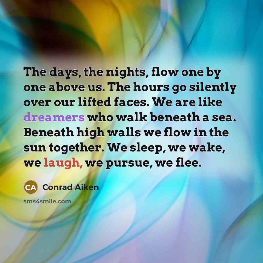 “The days, the nights, flow one by one above us. The hours go silently over our lifted faces. We are like dreamers who walk beneath a sea. Beneath high walls we flow in the sun together. We sleep, we wake, we laugh, we pursue, we flee.” quote by Conrad Aiken