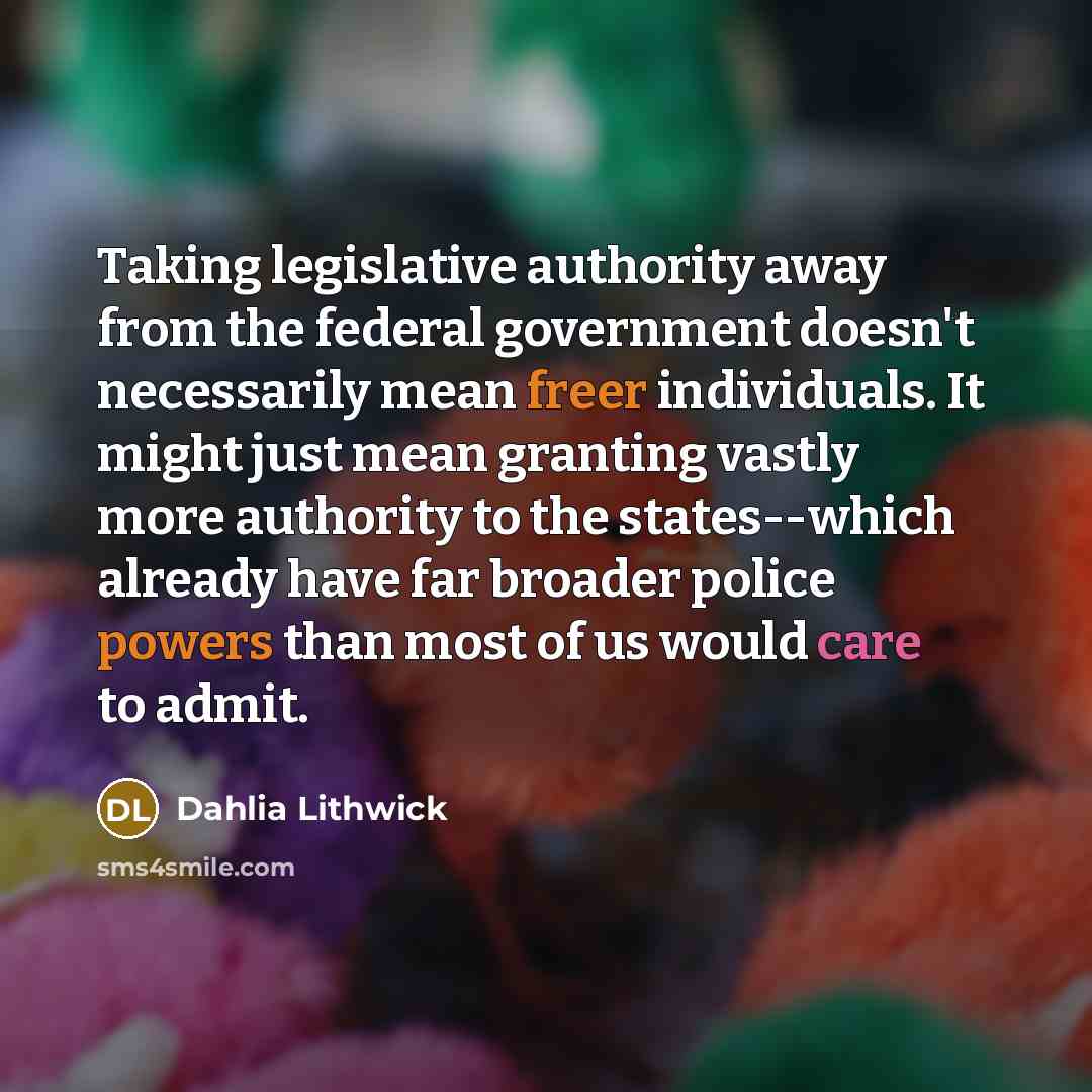 “Taking legislative authority away from the federal government doesn't necessarily mean freer individuals. It might just mean granting vastly more authority to the states--which already have far broader police powers than most of us would care to admit.” quote by Dahlia Lithwick