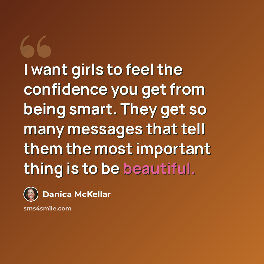 “I want girls to feel the confidence you get from being smart. They get so many messages that tell them the most important thing is to be beautiful.” quote by Danica McKellar