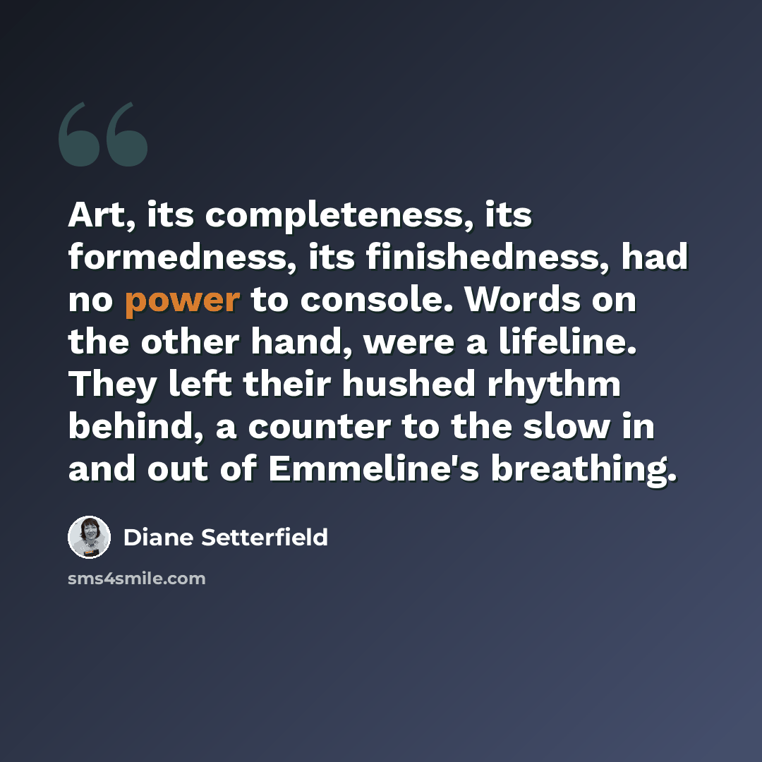 “Art, its completeness, its formedness, its finishedness, had no power to console. Words on the other hand, were a lifeline. They left their hushed rhythm behind, a counter to the slow in and out of Emmeline's breathing.” quote by Diane Setterfield