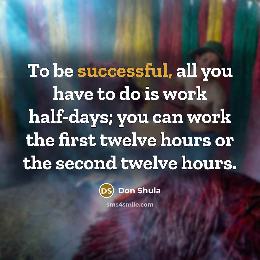 “To be successful, all you have to do is work half-days; you can work the first twelve hours or the second twelve hours.” quote by Don Shula