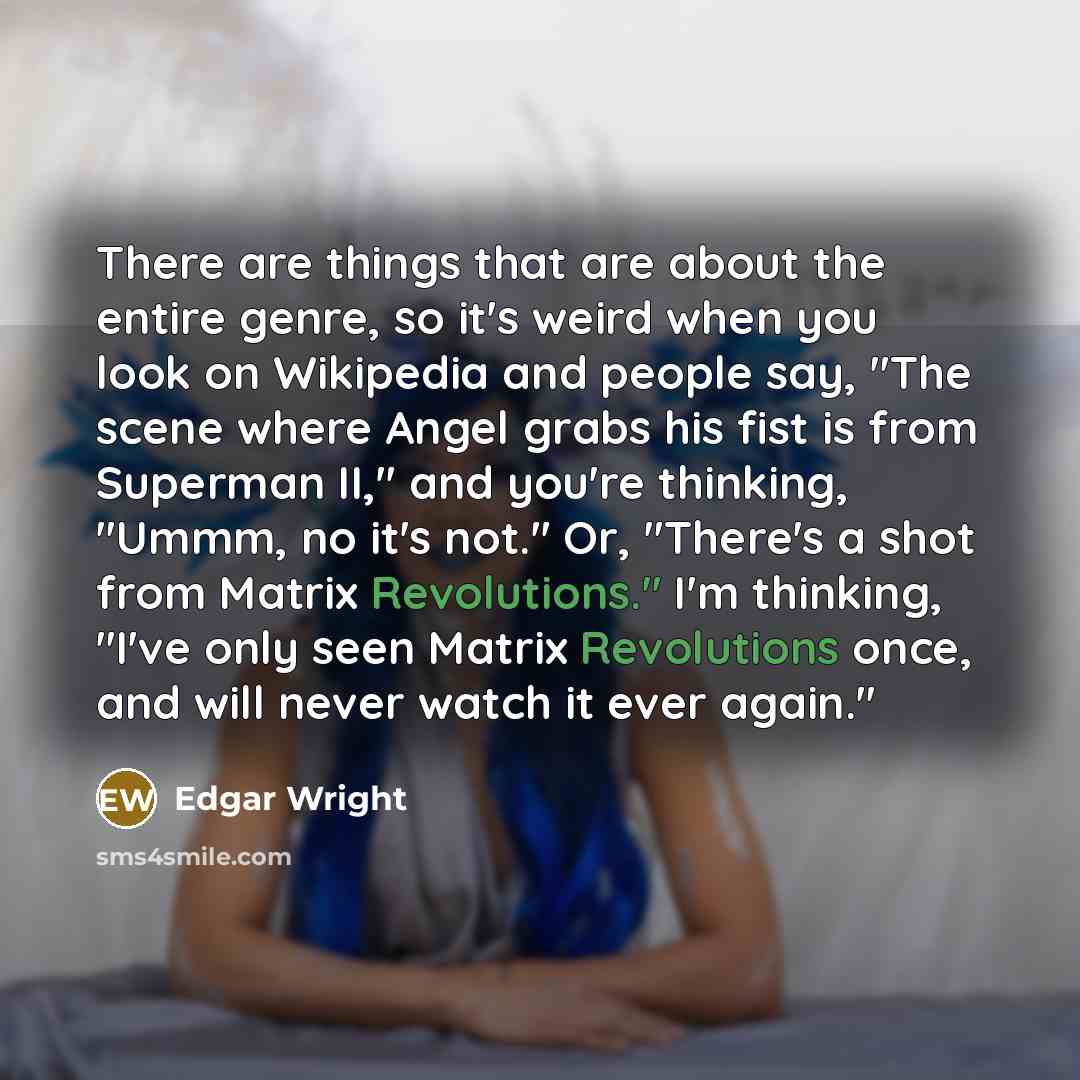 “There are things that are about the entire genre, so it's weird when you look on Wikipedia and people say, "The scene where Angel grabs his fist is from Superman II," and you're thinking, "Ummm, no it's not." Or, "There's a shot from Matrix Revolutions." I'm thinking, "I've only seen Matrix…” quote by Edgar Wright