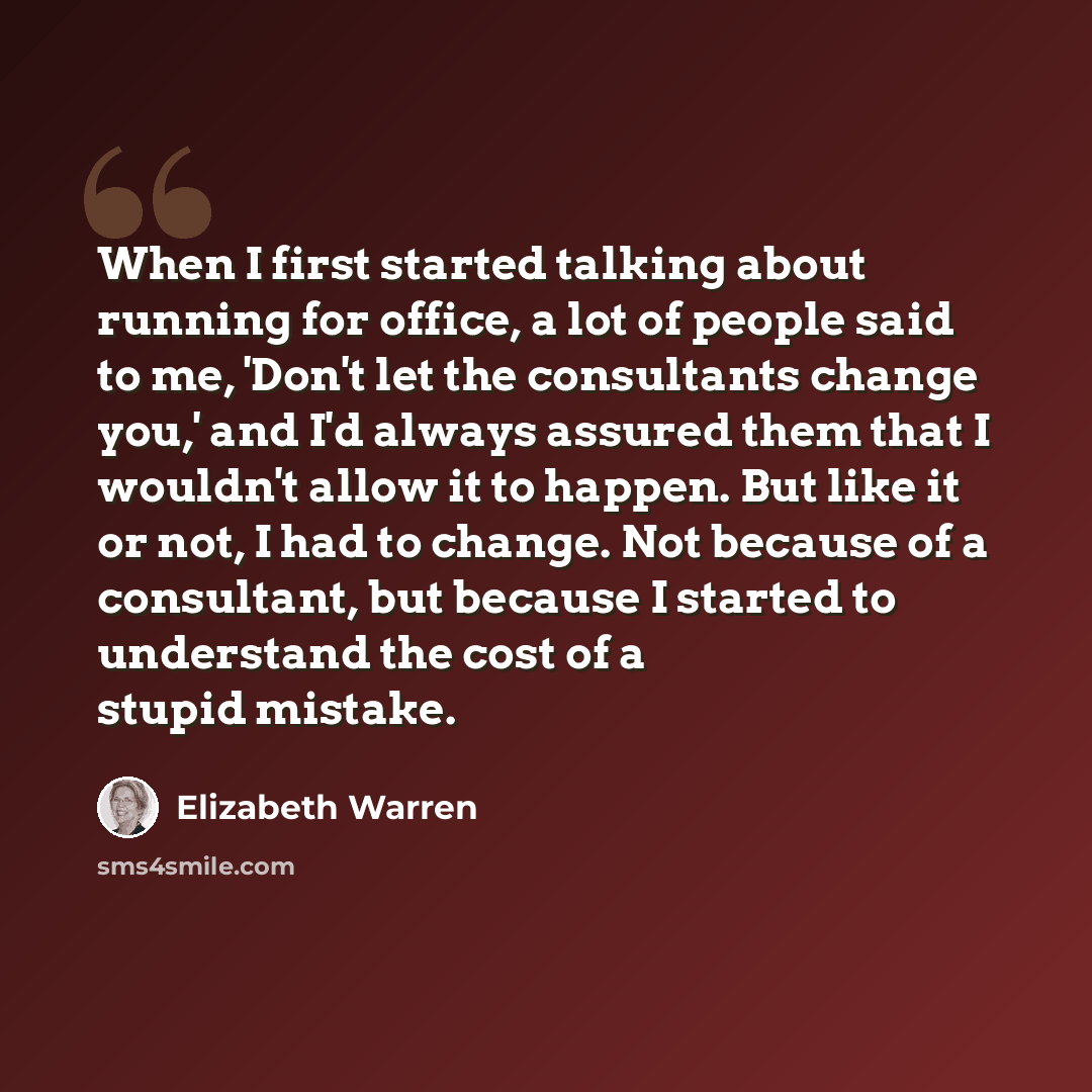“When I first started talking about running for office, a lot of people said to me, 'Don't let the consultants change you,' and I'd always assured them that I wouldn't allow it to happen. But like it or not, I had to change. Not because of a consultant, but because I started to understand the cost…” quote by Elizabeth Warren