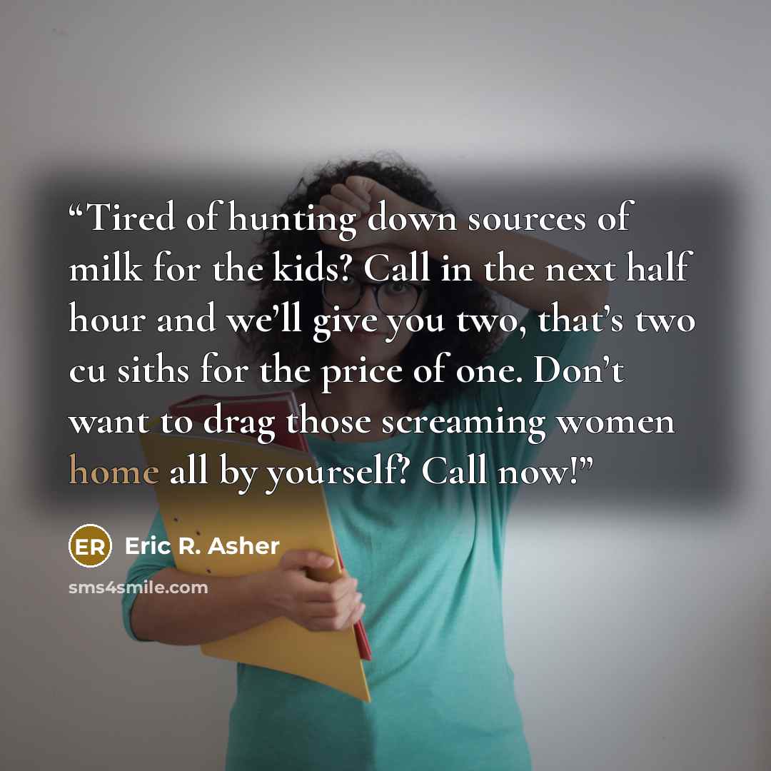 “Tired of hunting down sources of milk for the kids? Call in the next half hour and we’ll give you two, that’s two cu siths for the price of one. Don’t want to drag those screaming women home all by yourself? Call now!” quote by Eric R. Asher