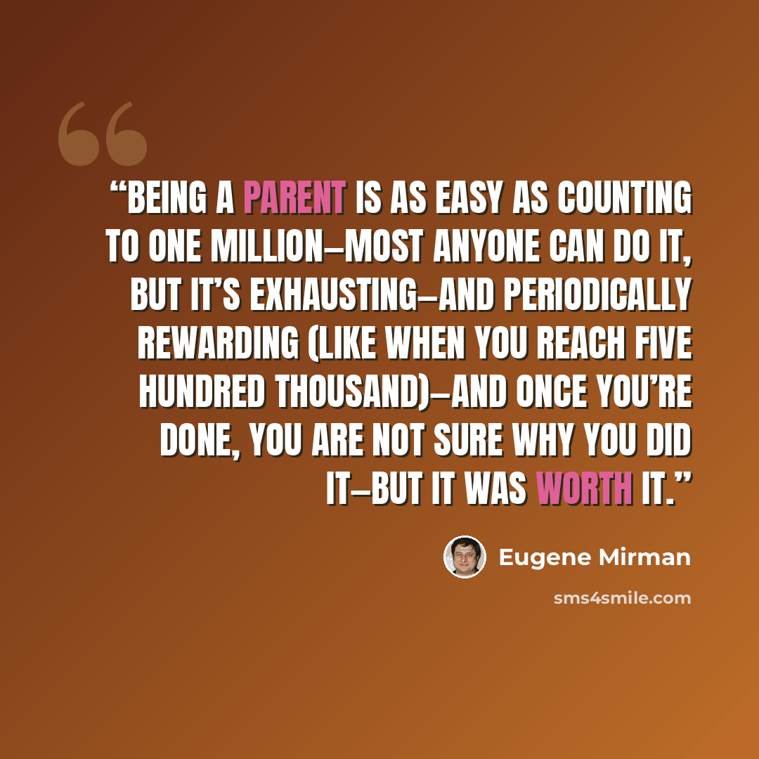 “Being a parent is as easy as counting to one million—most anyone can do it, but it’s exhausting—and periodically rewarding (like when you reach five hundred thousand)—and once you’re done, you are not sure why you did it—but it was worth it.” quote by Eugene Mirman