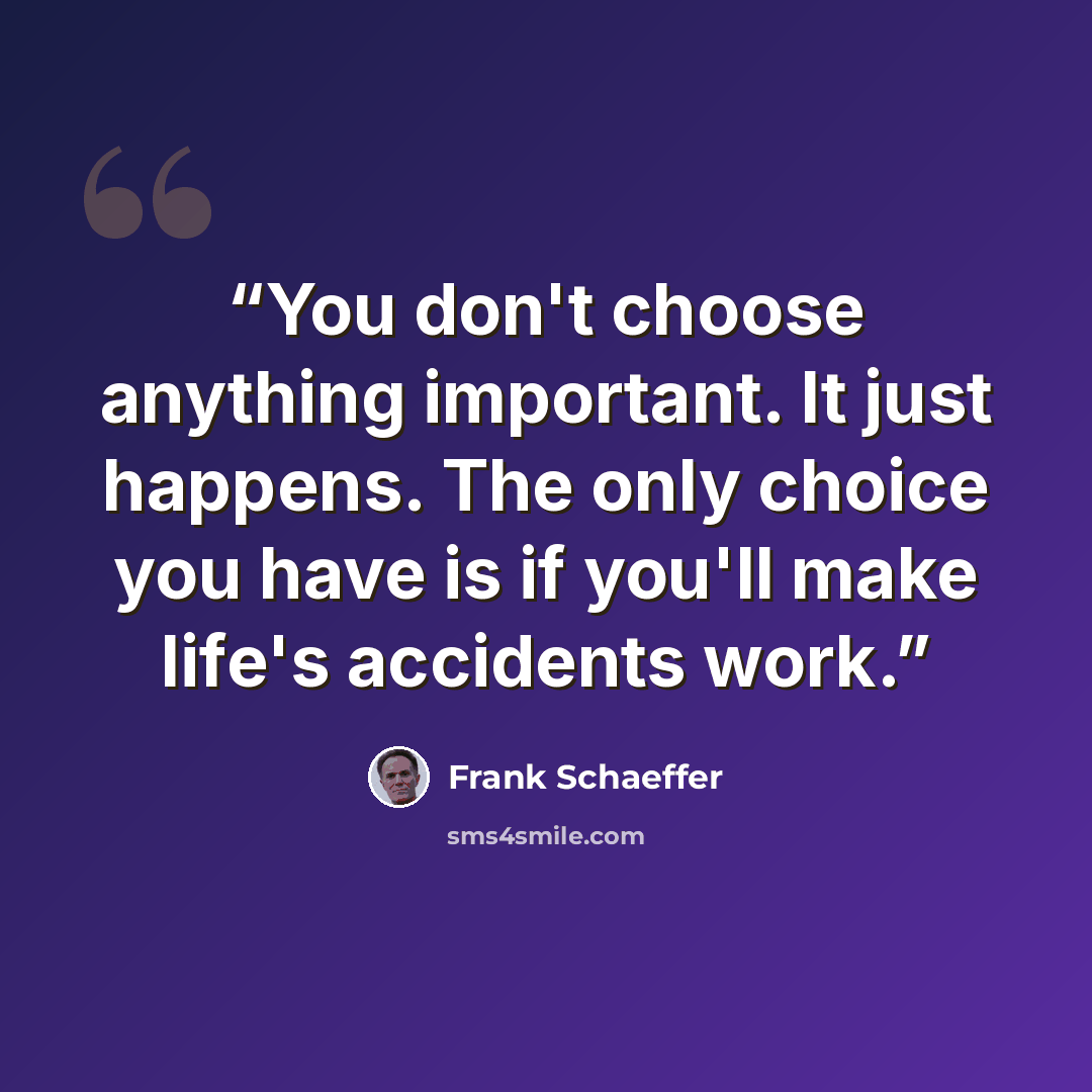 “You don't choose anything important. It just happens. The only choice you have is if you'll make life's accidents work.” quote by Frank Schaeffer