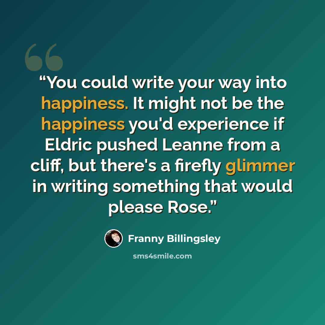 “You could write your way into happiness. It might not be the happiness you'd experience if Eldric pushed Leanne from a cliff, but there's a firefly glimmer in writing something that would please Rose.” quote by Franny Billingsley