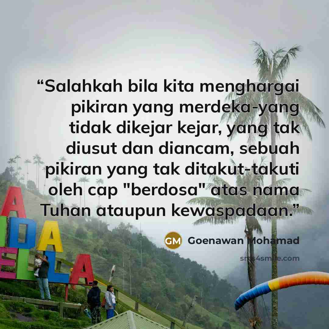 “Salahkah bila kita menghargai pikiran yang merdeka-yang tidak dikejar kejar, yang tak diusut dan diancam, sebuah pikiran yang tak ditakut-takuti oleh cap "berdosa" atas nama Tuhan ataupun kewaspadaan.” quote by Goenawan Mohamad