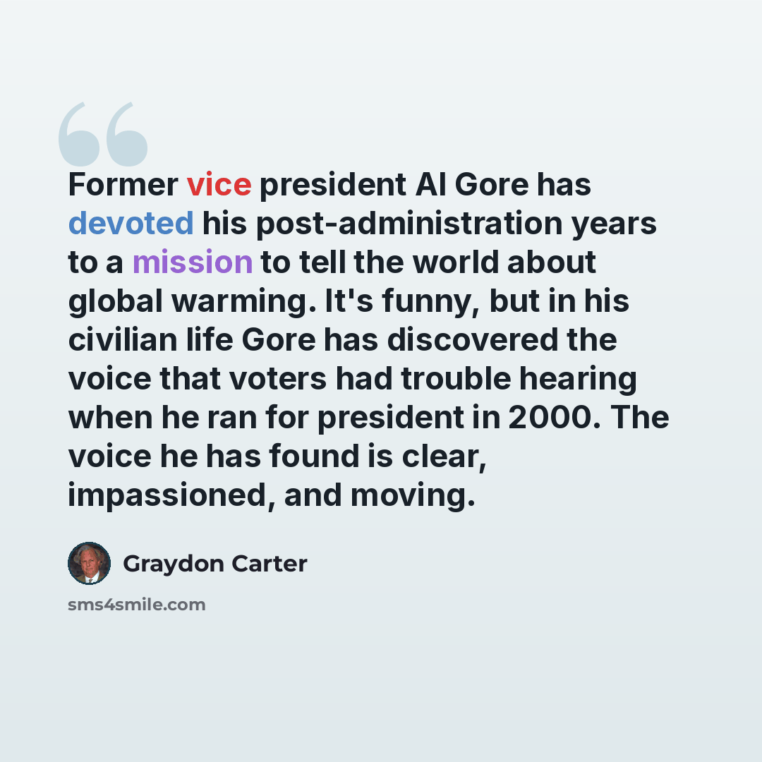 “Former vice president Al Gore has devoted his post-administration years to a mission to tell the world about global warming. It's funny, but in his civilian life Gore has discovered the voice that voters had trouble hearing when he ran for president in 2000. The voice he has found is clear…” quote by Graydon Carter