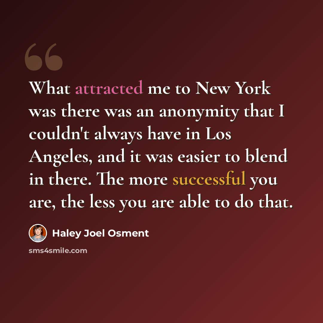 “What attracted me to New York was there was an anonymity that I couldn't always have in Los Angeles, and it was easier to blend in there. The more successful you are, the less you are able to do that.” quote by Haley Joel Osment
