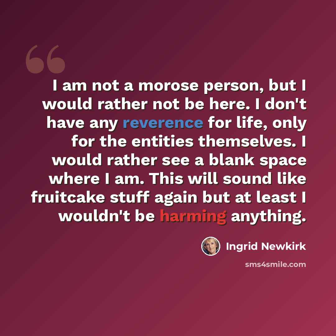 “I am not a morose person, but I would rather not be here. I don't have any reverence for life, only for the entities themselves. I would rather see a blank space where I am. This will sound like fruitcake stuff again but at least I wouldn't be harming anything.” quote by Ingrid Newkirk