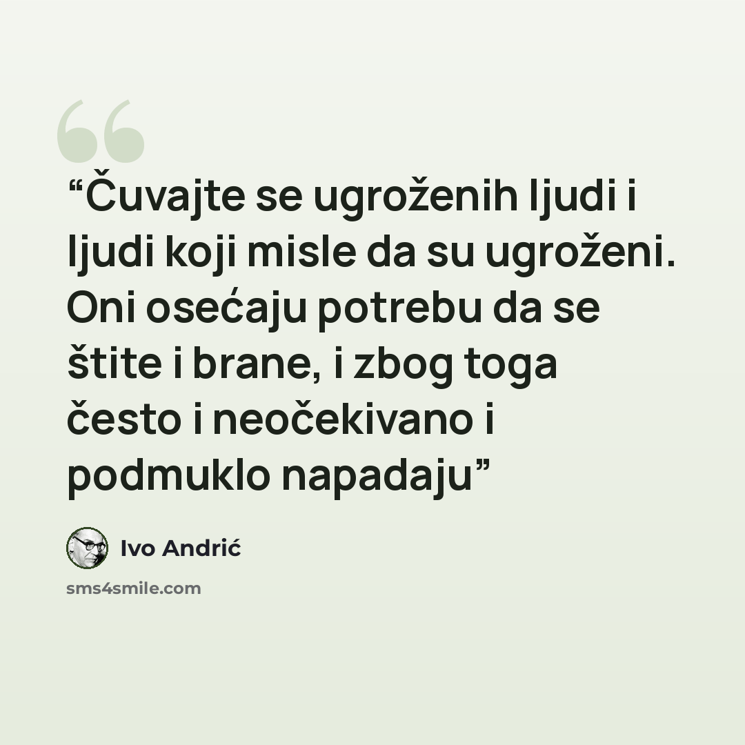 “Čuvajte se ugroženih ljudi i ljudi koji misle da su ugroženi. Oni osećaju potrebu da se štite i brane, i zbog toga često i neočekivano i podmuklo napadaju” quote by Ivo Andrić