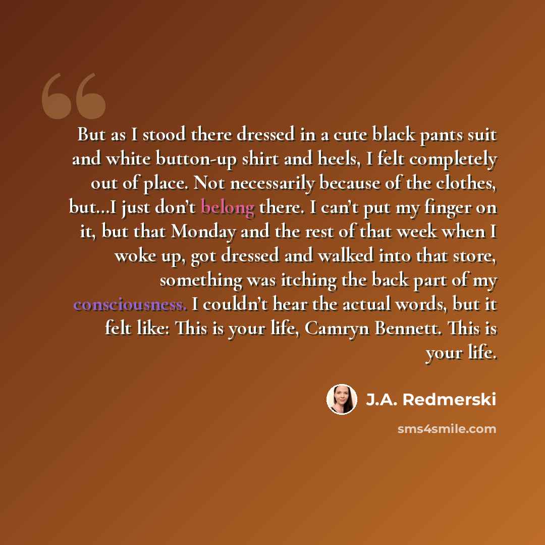 “But as I stood there dressed in a cute black pants suit and white button-up shirt and heels, I felt completely out of place. Not necessarily because of the clothes, but…I just don’t belong there. I can’t put my finger on it, but that Monday and the rest of that week when I woke up, got dressed and…” quote by J.A. Redmerski