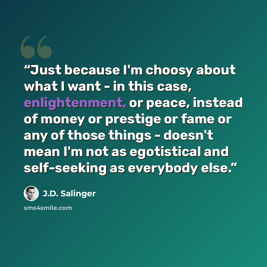 “Just because I'm choosy about what I want - in this case, enlightenment, or peace, instead of money or prestige or fame or any of those things - doesn't mean I'm not as egotistical and self-seeking as everybody else.” quote by J.D. Salinger