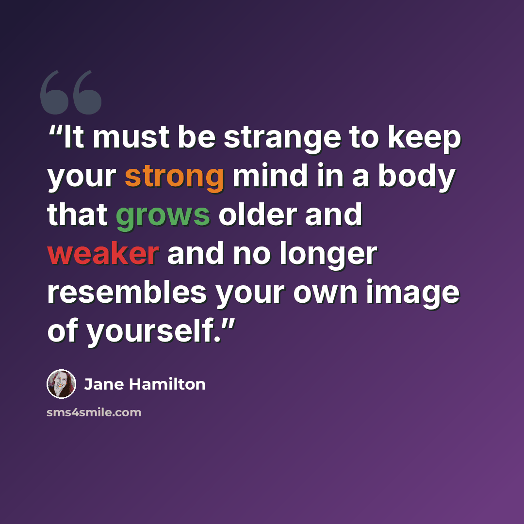 “It must be strange to keep your strong mind in a body that grows older and weaker and no longer resembles your own image of yourself.” quote by Jane Hamilton