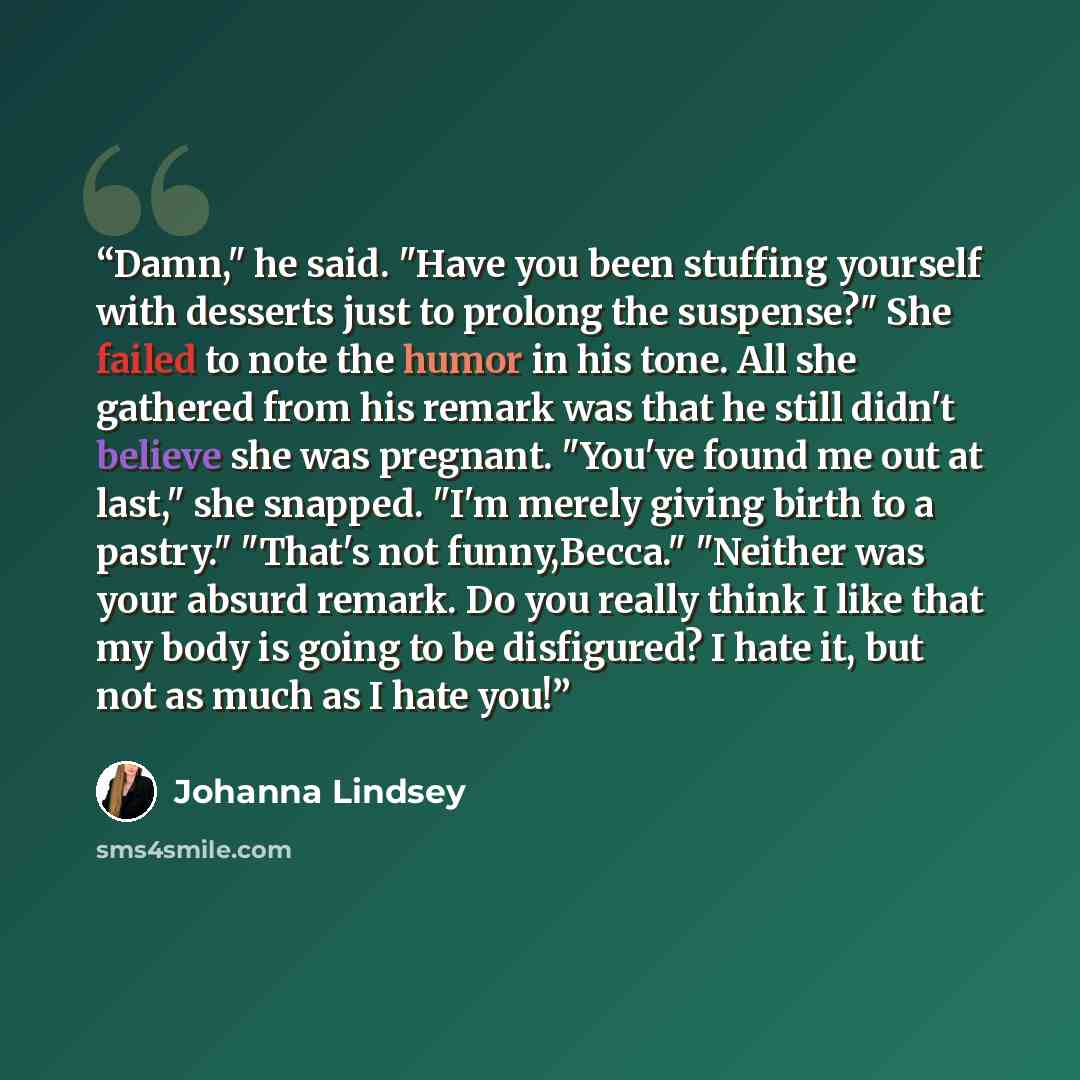 “Damn," he said. "Have you been stuffing yourself with desserts just to prolong the suspense?" She failed to note the humor in his tone. All she gathered from his remark was that he still didn't believe she was pregnant. "You've found me out at last," she snapped. "I'm merely giving birth to a…” quote by Johanna Lindsey