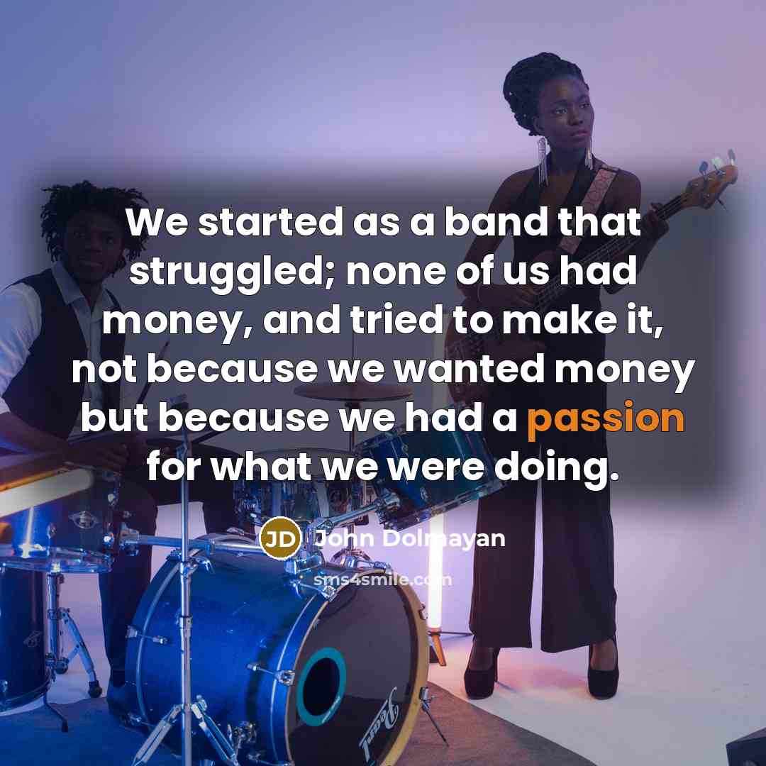 “We started as a band that struggled; none of us had money, and tried to make it, not because we wanted money but because we had a passion for what we were doing.” quote by John Dolmayan
