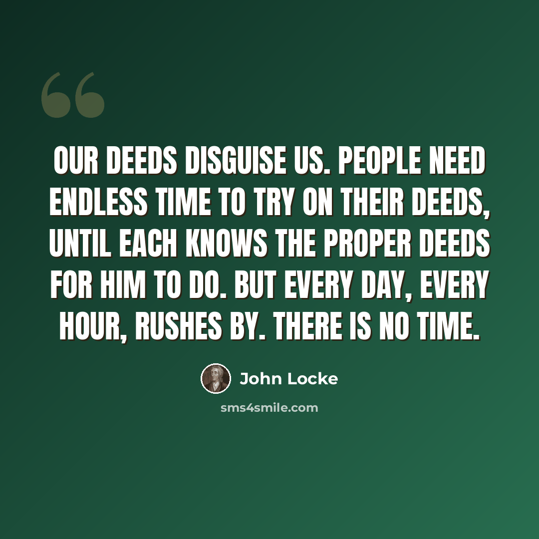 “Our deeds disguise us. People need endless time to try on their deeds, until each knows the proper deeds for him to do. But every day, every hour, rushes by. There is no time.” quote by John Locke