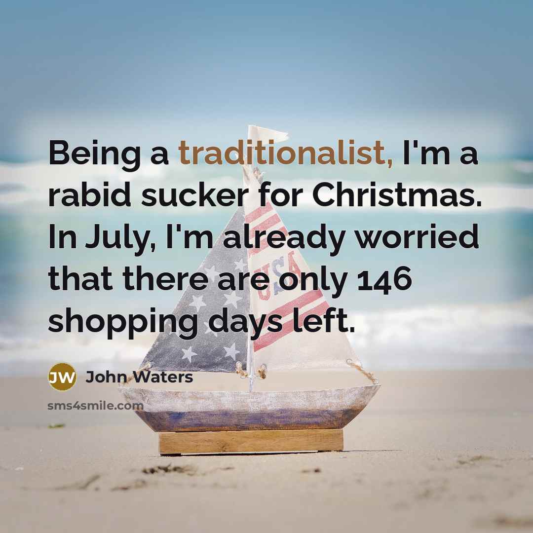 “Being a traditionalist, I'm a rabid sucker for Christmas. In July, I'm already worried that there are only 146 shopping days left.” quote by John Waters