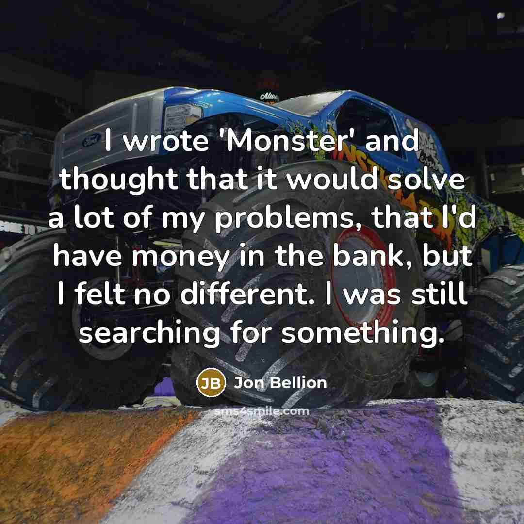 “I wrote 'Monster' and thought that it would solve a lot of my problems, that I'd have money in the bank, but I felt no different. I was still searching for something.” quote by Jon Bellion