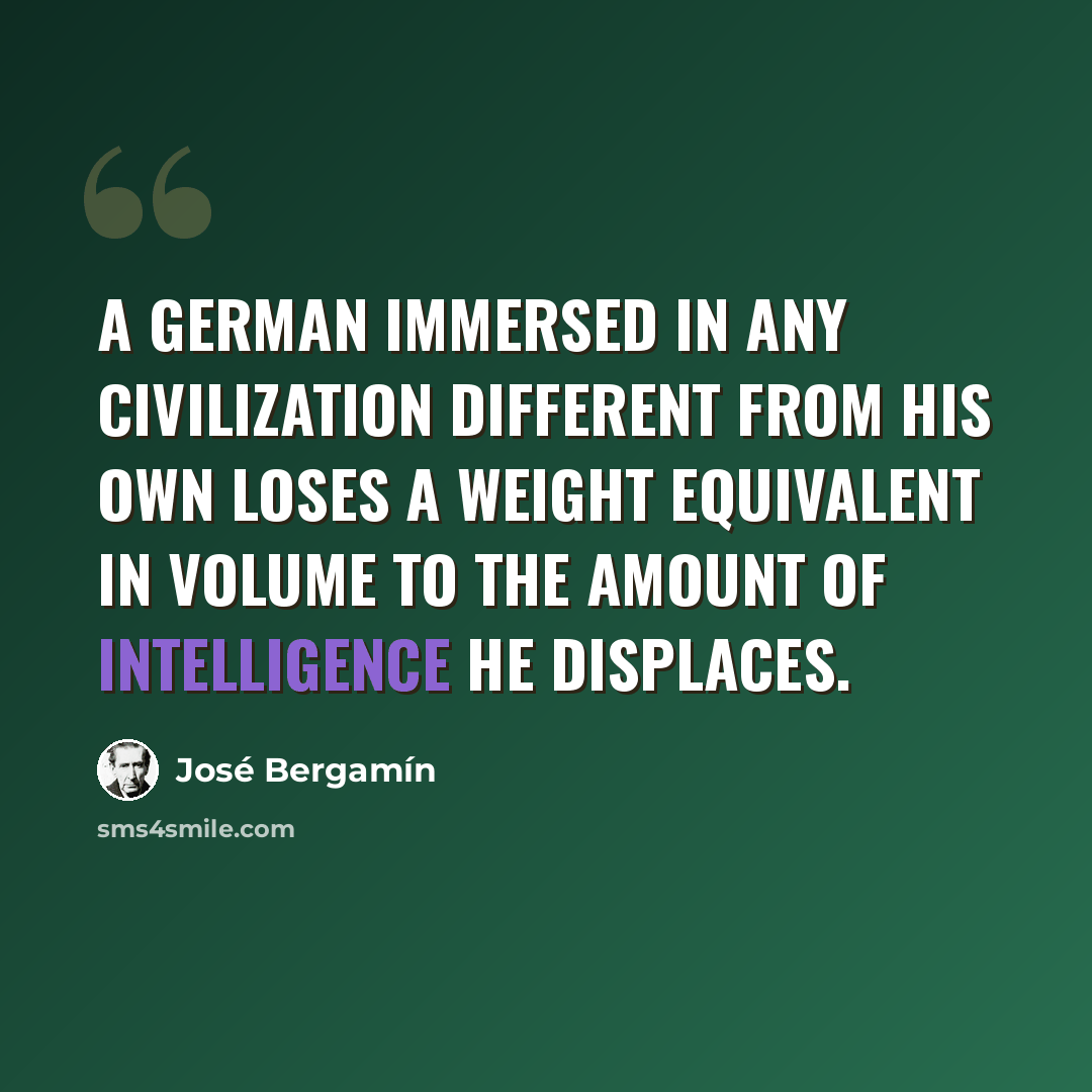 “A German immersed in any civilization different from his own loses a weight equivalent in volume to the amount of intelligence he displaces.” quote by Jose Bergamin
