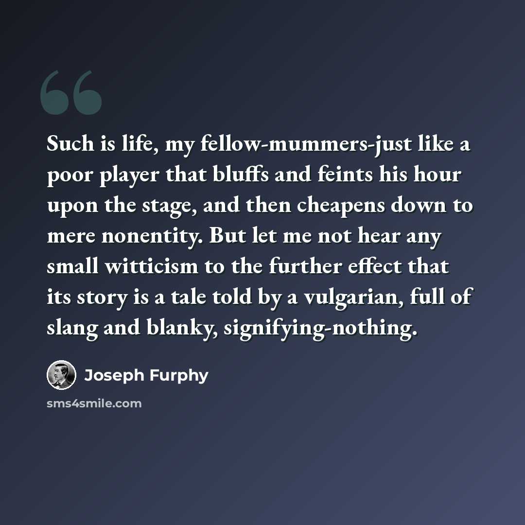 “Such is life, my fellow-mummers-just like a poor player that bluffs and feints his hour upon the stage, and then cheapens down to mere nonentity. But let me not hear any small witticism to the further effect that its story is a tale told by a vulgarian, full of slang and blanky, signifying-nothing.” quote by Joseph Furphy