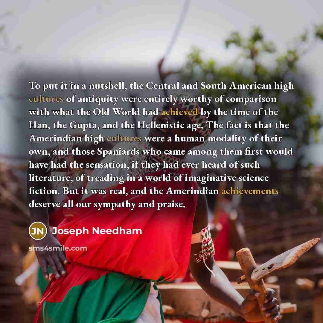 “To put it in a nutshell, the Central and South American high cultures of antiquity were entirely worthy of comparison with what the Old World had achieved by the time of the Han, the Gupta, and the Hellenistic age. The fact is that the Amerindian high cultures were a human modality of their own…” quote by Joseph Needham
