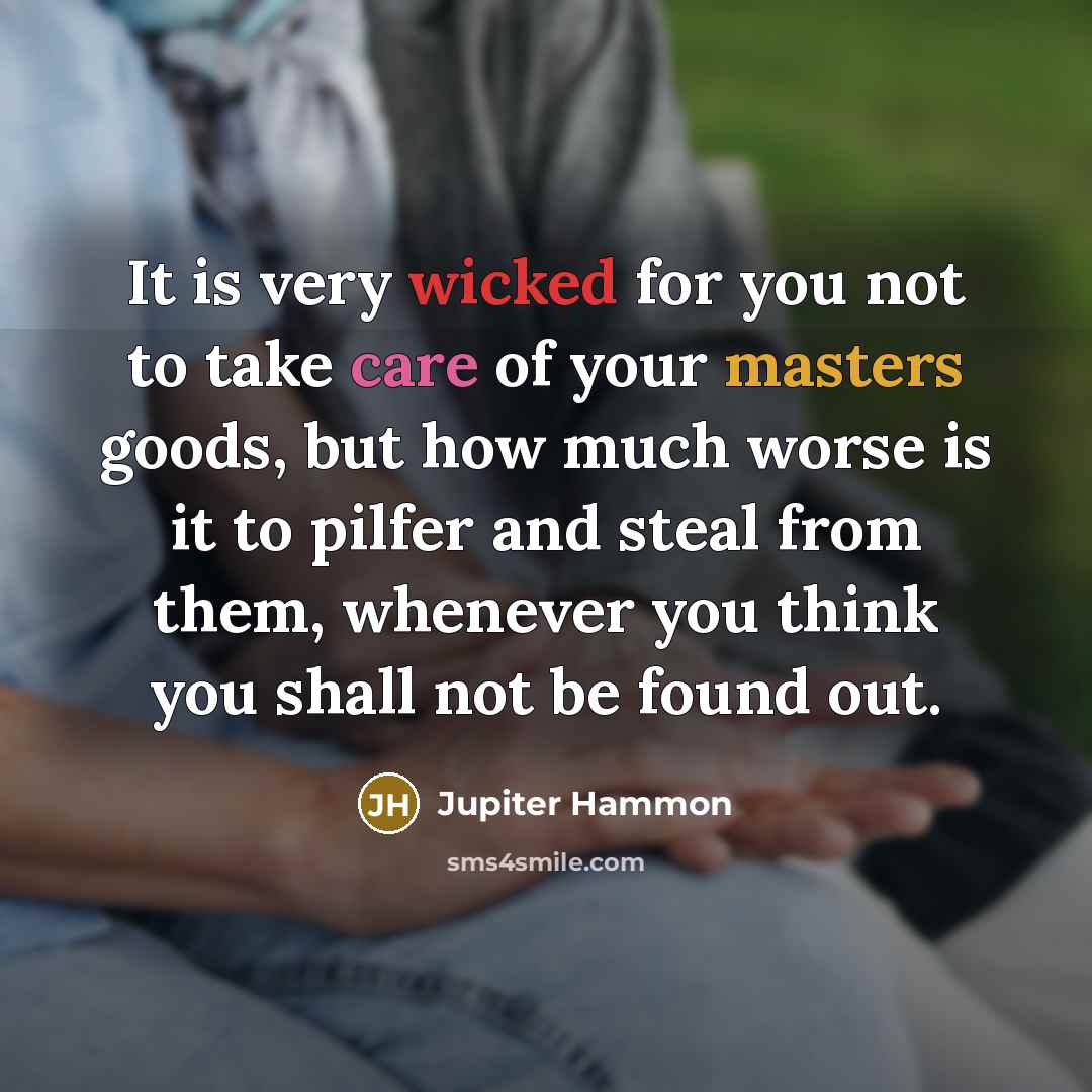 “It is very wicked for you not to take care of your masters goods, but how much worse is it to pilfer and steal from them, whenever you think you shall not be found out.” quote by Jupiter Hammon