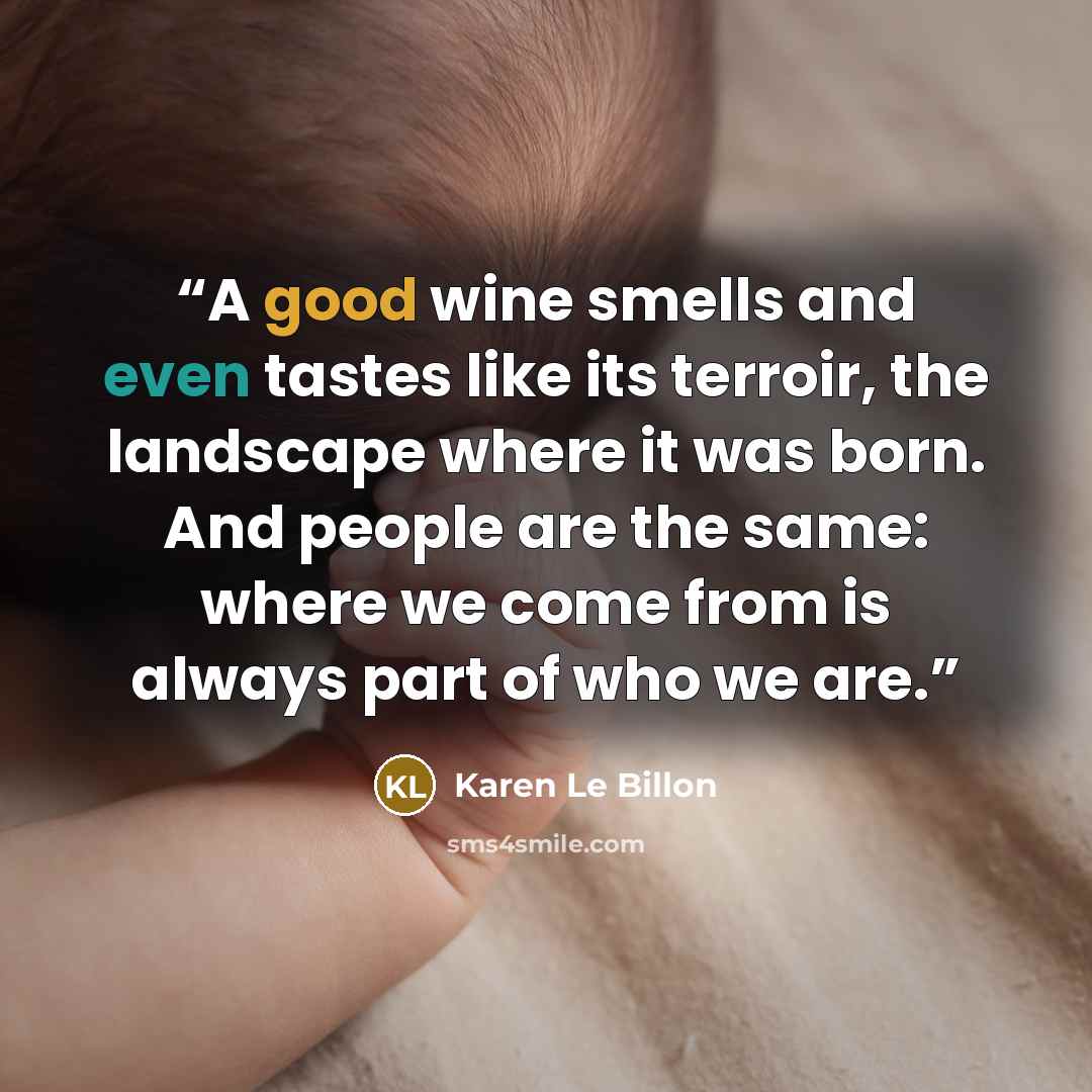 “A good wine smells and even tastes like its terroir, the landscape where it was born. And people are the same: where we come from is always part of who we are.” quote by Karen Le Billon